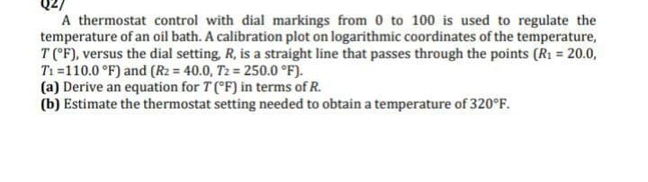 A thermostat control with dial markings from 0 to 100 is used to regulate the
temperature of an oil bath. A calibration plot on logarithmic coordinates of the temperature,
T (°F), versus the dial setting, R, is a straight line that passes through the points (R1 = 20.0,
Ti =110.0 °F) and (R2 = 40.0, T2 = 250.0 °F).
(a) Derive an equation for T (°F) in terms of R.
(b) Estimate the thermostat setting needed to obtain a temperature of 320°F.
