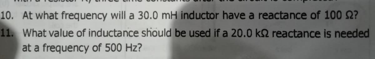 10. At what frequency will a 30.0 mH inductor have a reactance of 100 2?
11. What value of inductance should be used if a 20.0 k2 reactance is needed
at a frequency of 500 Hz?
