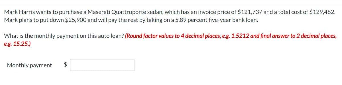 Mark Harris wants to purchase a Maserati Quattroporte sedan, which has an invoice price of $121,737 and a total cost of $129,482.
Mark plans to put down $25,900 and will pay the rest by taking on a 5.89 percent five-year bank loan.
What is the monthly payment on this auto loan? (Round factor values to 4 decimal places, e.g. 1.5212 and final answer to 2 decimal places,
e.g. 15.25.)
Monthly payment
LA
$