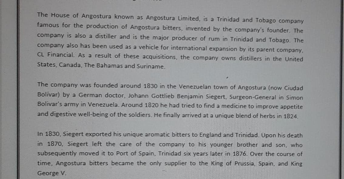 The House of Angostura known as Angostura Linmited, is a Trinidad and Tobago company
famous for the production of Angostura bitters, invented by the company's founder. The
company is also a distiller and is the major producer of rum in Trinidad and Tobago. The
company also has been used as a vehicle for international expansion by its parent company.
CL Financial. As a result of these acquisitions, the company owns distillers in the United
States, Canada, The Bahamas and Suriname.
The company was founded around 1830 in the Venezuelan town of Angostura (now Ciudad
Bolívar) by a German doctor, Johann Gottlieb Benjamin Siegert, Surgeon-General in Simon
Bolivar's army in Venezuela. Around 1820 he had tried to find a medicine to improve appetite
and digestive well-being of the soldiers. He finally arrived at a unique blend of herbs in 1824.
In 1830, Siegert exported his unique aromatic bitters to England and Trinidad. Upon his death
in 1870, Siegert left the care of the company to his younger brother and son, who
subsequently moved it to Port of Spain, Trinidad six years later in 1876. Over the course of
time, Angostura bitters became the only supplier to the King of Prussia, Spain, and King
George V.
