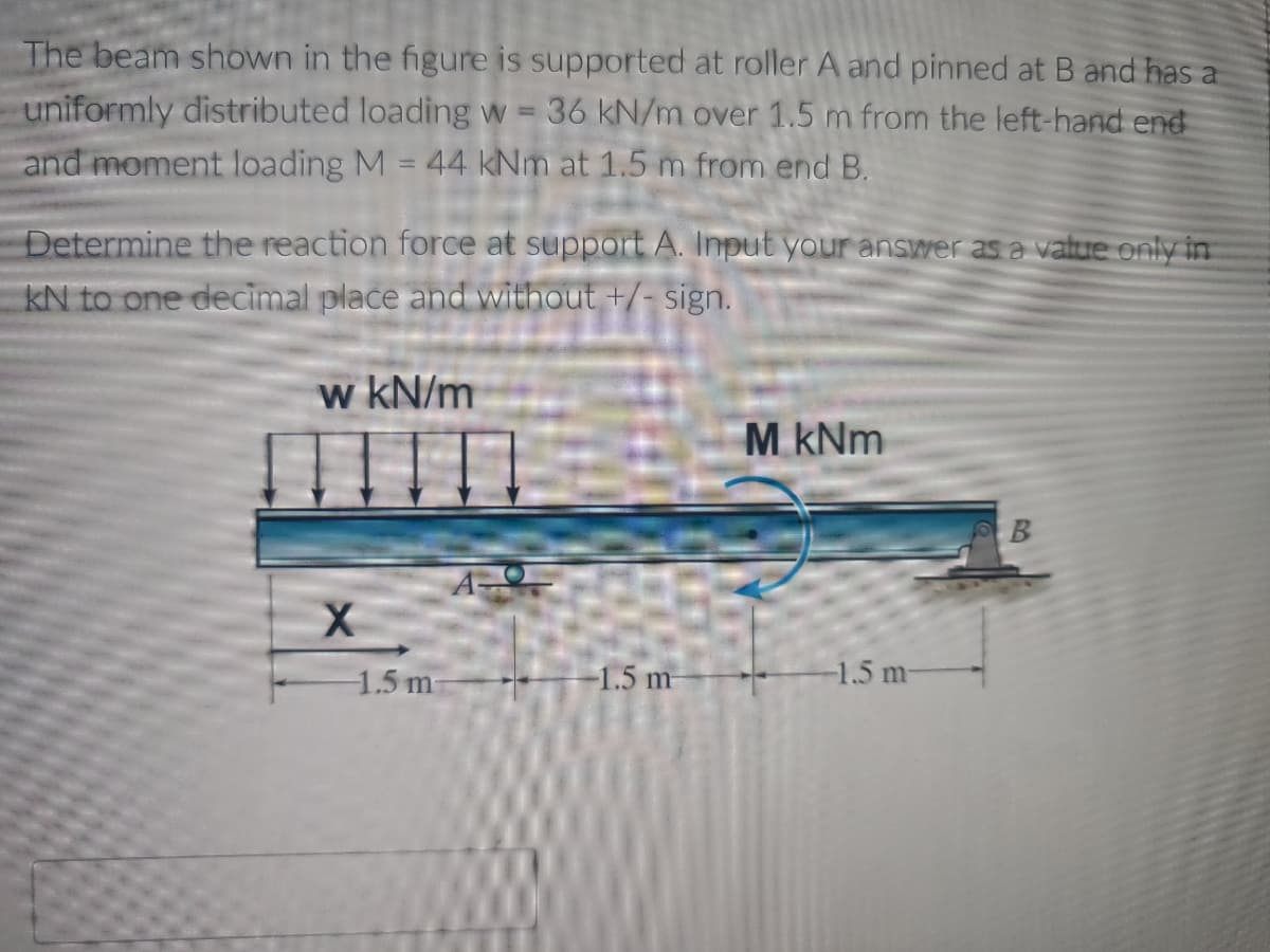 The beam shown in the figure is supported at roller A and pinned at B and has a
uniformly distributed loading w 36 kN/m over 1.5 m from the left-hand end
and moment loading M = 44 kNm at 1.5 m from end B.
-
Determine the reaction force at support A. Input your answer as a value only in
KN to one decimal place and without +/- sign.
w kN/m
M kNm
B
A
X
-1.5 m
-1.5 m
-1.5 m-