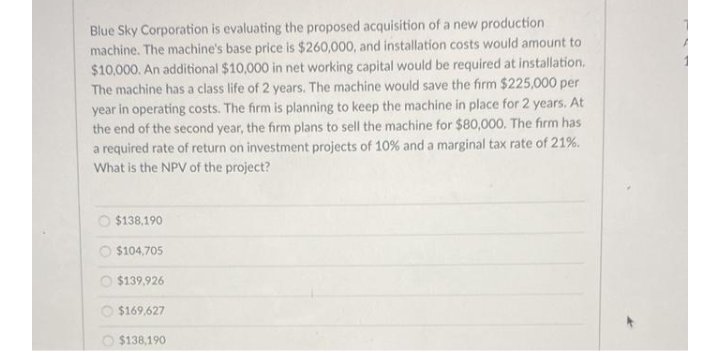 Blue Sky Corporation is evaluating the proposed acquisition of a new production
machine. The machine's base price is $260,000, and installation costs would amount to
$10,000. An additional $10,000 in net working capital would be required at installation.
The machine has a class life of 2 years. The machine would save the firm $225,000 per
year in operating costs. The firm is planning to keep the machine in place for 2 years. At
the end of the second year, the firm plans to sell the machine for $80,000. The firm has
a required rate of return on investment projects of 10 % and a marginal tax rate of 21%.
What is the NPV of the project?
O $138,190
O $104,705
$139,926
O $169,627
$138,190
