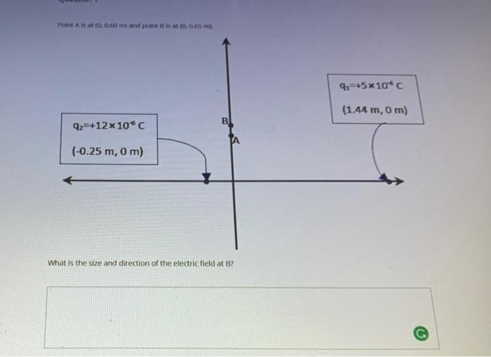 Poirt As at (o O.40 mo ard poirts at t0, 0.65 mg
9-45x10 C
(1.44 m, 0 m)
92=+12x10° C
(-0.25 m, 0 m)
What is the size and direction of the electric field at B?
