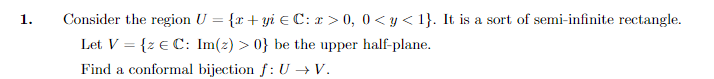 1.
Consider the region U = {r+yi € C: x > 0, 0 <y<1}. It is a sort of semi-infinite rectangle.
Let V = {z € C: Im(z) > 0} be the upper half-plane.
Find a conformal bijection f: U →V.