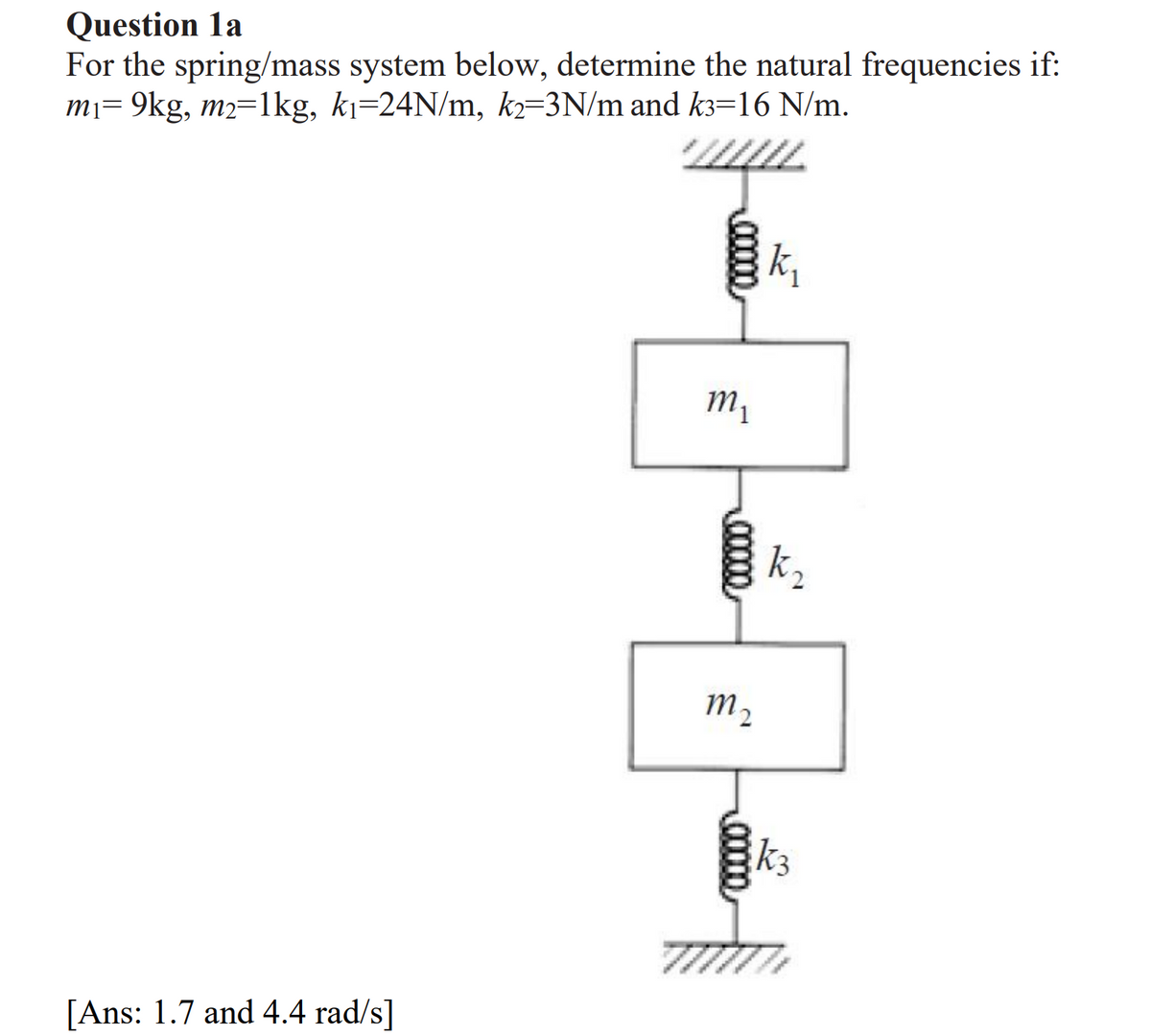 Question la
For the spring/mass system below, determine the natural frequencies if:
m₁= 9kg, m2=1kg, k₁=24N/m, k2=3N/m and k3=16 N/m.
[Ans: 1.7 and 4.4 rad/s]
www
vyu
k₁
M₁
00000
M2
*********
00000
k₂