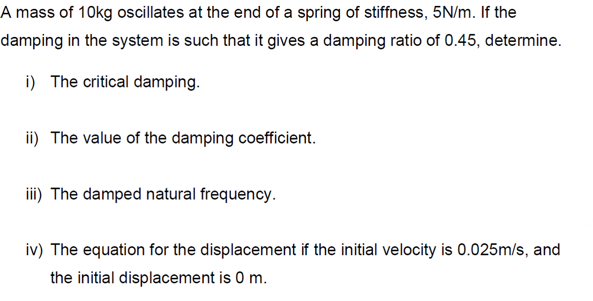 A mass of 10kg oscillates at the end of a spring of stiffness, 5N/m. If the
damping in the system is such that it gives a damping ratio of 0.45, determine.
i) The critical damping.
ii) The value of the damping coefficient.
iii) The damped natural frequency.
iv) The equation for the displacement if the initial velocity is 0.025m/s, and
the initial displacement is 0 m.