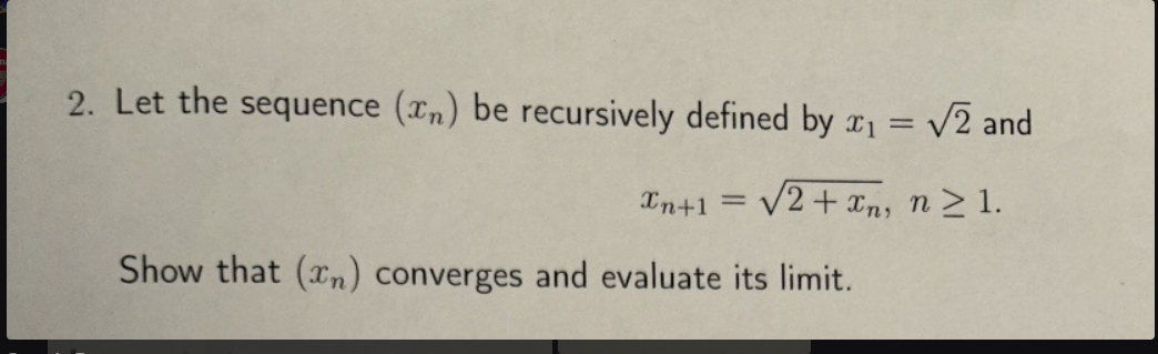 2. Let the sequence (n) be recursively defined by x1 = √√2 and
xn+1 =
√2+xn, n≥1.
Show that (xn) converges and evaluate its limit.