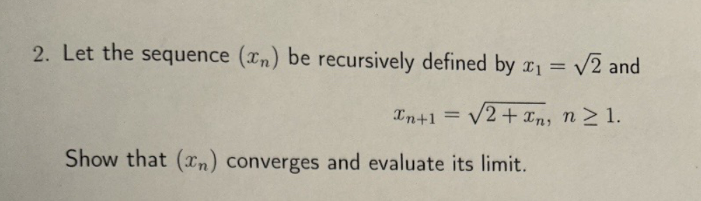 2. Let the sequence (xn) be recursively defined by x₁ = √√2 and
Xn+1 = √2+xn, n≥1.
Show that (xn) converges and evaluate its limit.