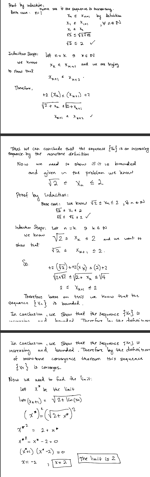 Proof by induction:
Base case:
trynna see if the sequence is increasing.
n=1
Xn €
Xn+1 by definition
X₁ = × 1+1
VEN
x₁ = X2
√ ≤ 2 ✓
Induction Steps:
Let n = k
Э
KEIN
we know
to show that
and
xx = Xxxl
we are trying
Xx+1
£
xk+2
Therefore,
+2 (πx) = (xx+1)+3
√2+x=12+ X1
Xx+1 =
Xk+2
Thus we can conclude that the sequence {X}
Sequence. by the
monotone definition
is an
increasing
Now
problem we know
we
need
to
show
if it 15
bounded
in
the
X ≤ 2
and given
√2 =
Proof by Induction:
Base case:
we know √2 ≤ X ≤ 2, UnEN
√2 ± X₁ = 2
√2 ± √2 ± 2
✓
Induction Steps: Let
n = k
B KEN
≤
and we
want to
we know √2 = Xx 2
Show that
So.
Xx+ 1 ≤ 2.
+2 (√2)+2(x)(2) +2
√2+82 €12+ x =√4
2≤ Укн ≤2
Therefore
sequence {Xx}
In conclusion
n In
base
on
this
we
know that the
is bounded.
Show that the sequence {K^} is
Therefore has the definition
we
d
bounded
In conclusion
increasing and
'
we show that the sequence 9x] 15
and bounded. Therefore by the definition
of monotone
convergence
{v} is converges.
thereom
this sequence
Now we need to find the limit:
*
Let
X" be the limit
lum (date) = √2+ km (x)
1im (xn+1)
7*2
+#2
-
χ
2
2+
2 + x*
x-2=0
(x*+1) (x* -2)
X=-1
= 0
x = 2
**
The limit is 2