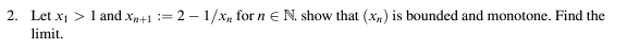 2. Let x₁ > 1 and X+1 = 2-1/x, for n = N. show that (x) is bounded and monotone. Find the
limit.