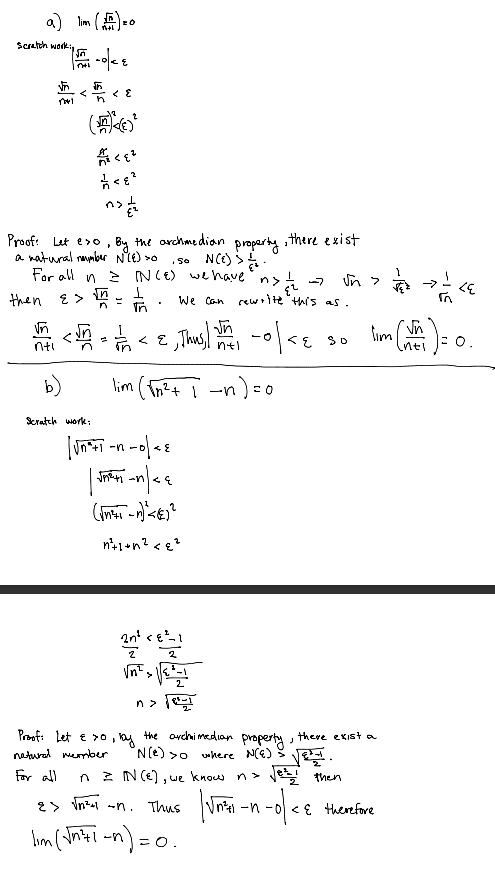 a) lim (0
Scratch worki
<
क
n
< ε
(
<ε²
<
not
Proof: Let eso, By the archmedian
a natural number N°(E) >o
property
, there exist
So N(E) >
N(E) we have n> ½ ₂.
For all
then ε > 1
nti
b)
Scratch work:
=
In
<
EL
We can rewrite "this as.
บท
n+1
√n>
૮૬
√n
रह ९०
10/48
lim (√n² + 1 n ) = 0
-n-c
| |<
-n
-
√n²
n> √
Proof: Let & xo, by the archimedian property, there exist a
'N(e) >o where N(E).
natural member
For all
n = N(E), we
know n >
Jes then
E therefore
> √n²+1 -n. Thus
11m (√571-n)=0.
I'm
√n²+1