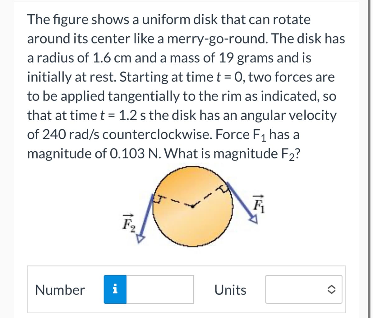 The figure shows a uniform disk that can rotate
around its center like a merry-go-round. The disk has
a radius of 1.6 cm and a mass of 19 grams and is
initially at rest. Starting at time t = 0, two forces are
to be applied tangentially to the rim as indicated, so
that at time t = 1.2 s the disk has an angular velocity
of 240 rad/s counterclockwise. Force F₁ has a
magnitude of 0.103 N. What is magnitude F2?
Number
i
Units
F₁