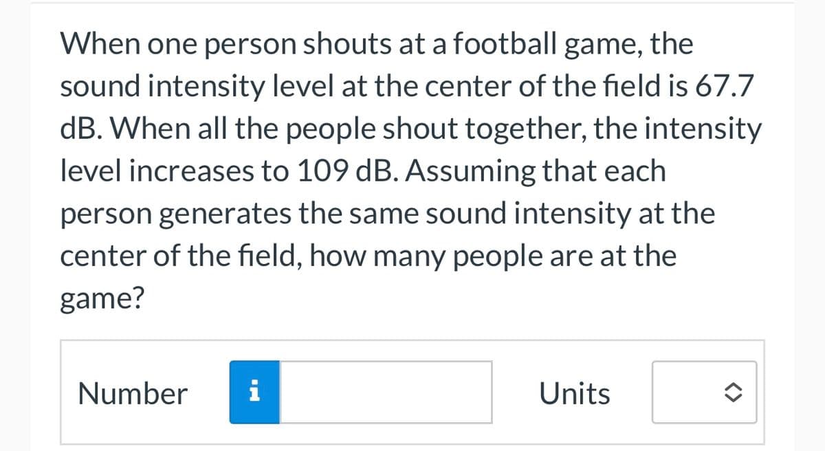When one person shouts at a football game, the
sound intensity level at the center of the field is 67.7
dB. When all the people shout together, the intensity
level increases to 109 dB. Assuming that each
person generates the same sound intensity at the
center of the field, how many people are at the
game?
Number
i
Units