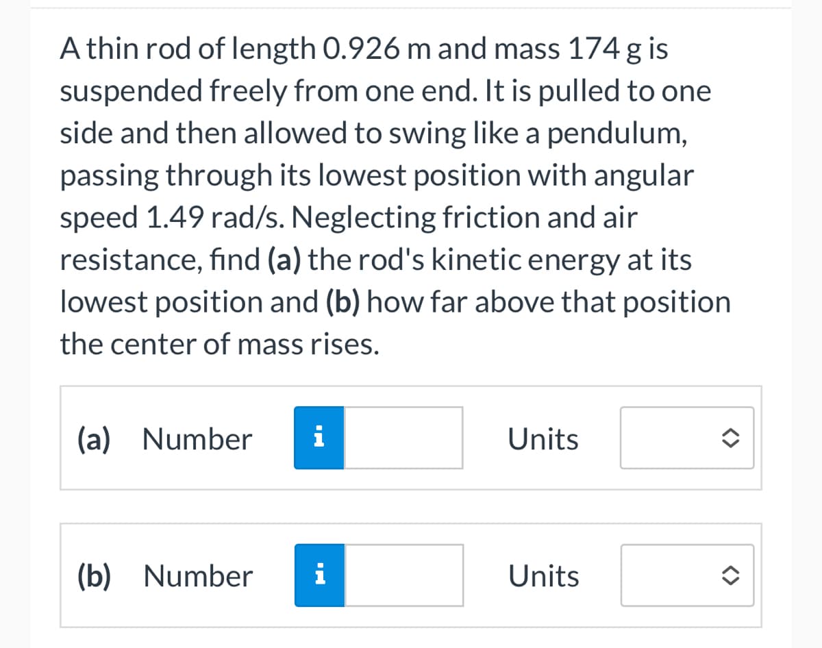 A thin rod of length 0.926 m and mass 174 g is
suspended freely from one end. It is pulled to one
side and then allowed to swing like a pendulum,
passing through its lowest position with angular
speed 1.49 rad/s. Neglecting friction and air
resistance, find (a) the rod's kinetic energy at its
lowest position and (b) how far above that position
the center of mass rises.
(a) Number i
(b) Number
i
Units
Units
<>