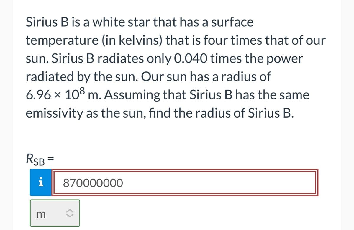 Sirius B is a white star that has a surface
temperature (in kelvins) that is four times that of our
sun. Sirius B radiates only 0.040 times the power
radiated by the sun. Our sun has a radius of
6.96 × 108 m. Assuming that Sirius B has the same
emissivity as the sun, find the radius of Sirius B.
RSB
i
m
=
870000000