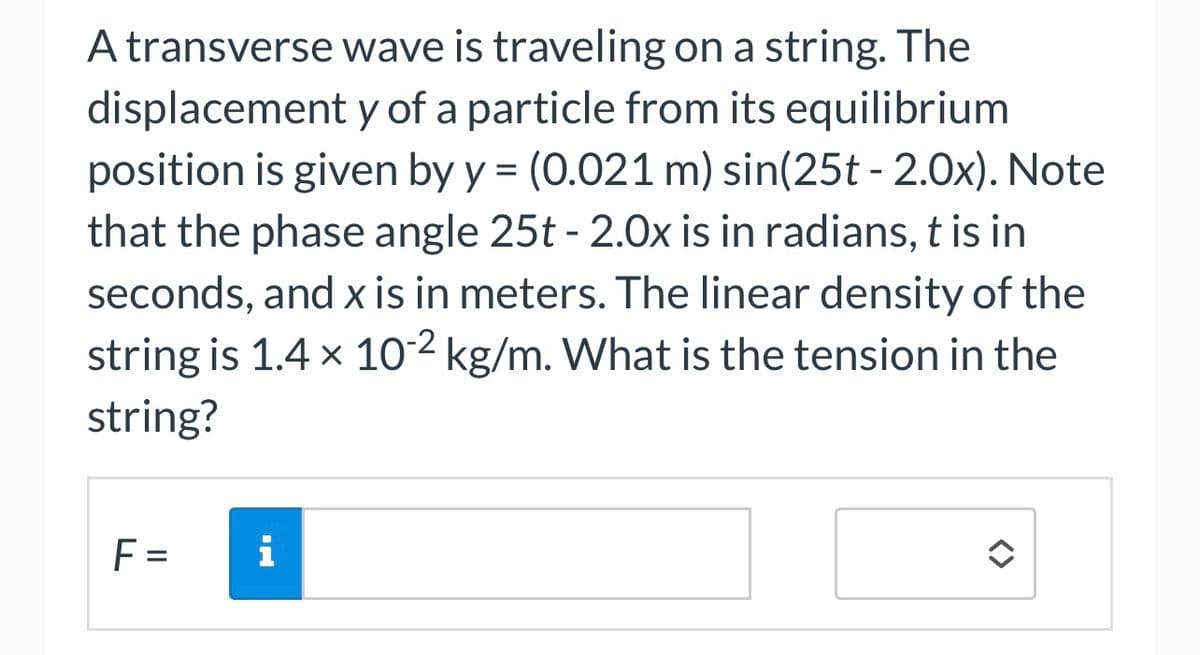 A transverse wave is traveling on a string. The
displacement y of a particle from its equilibrium
position is given by y = (0.021 m) sin(25t - 2.0x). Note
that the phase angle 25t - 2.0x is in radians, t is in
seconds, and x is in meters. The linear density of the
string is 1.4 × 10-2 kg/m. What is the tension in the
string?
F=
i
<>