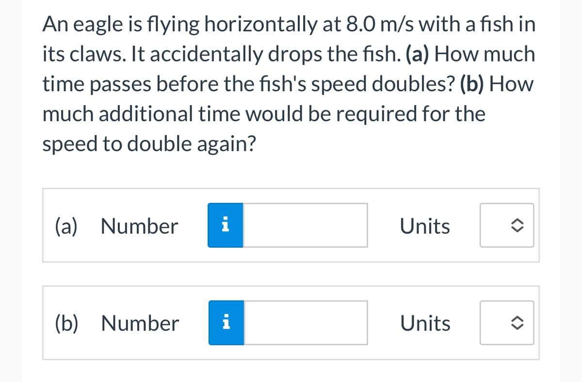 An eagle is flying horizontally at 8.0 m/s with a fish in
its claws. It accidentally drops the fish. (a) How much
time passes before the fish's speed doubles? (b) How
much additional time would be required for the
speed to double again?
(a) Number i
(b) Number i
Units
Units
✪