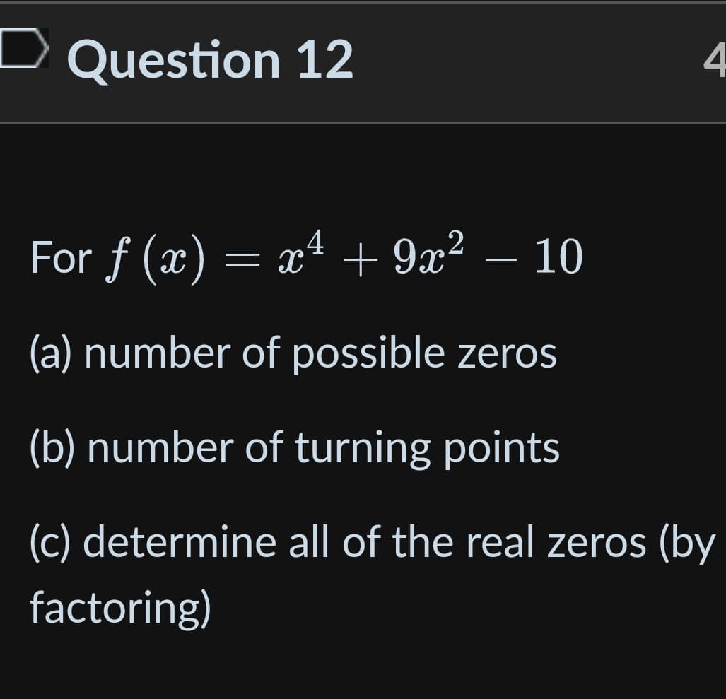 D Question 12
4
4
For ƒ (x) = x¹ + 9x² − 10
f
(a) number of possible zeros
(b) number of turning points
(c) determine all of the real zeros (by
factoring)