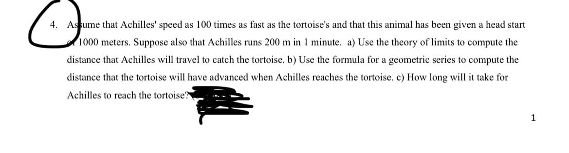 4. Assume that Achilles' speed as 100 times as fast as the tortoise's and that this animal has been given a head start
1000 meters. Suppose also that Achilles runs 200 m in 1 minute. a) Use the theory of limits to compute the
distance that Achilles will travel to catch the tortoise. b) Use the formula for a geometric series to compute the
distance that the tortoise will have advanced when Achilles reaches the tortoise. c) How long will it take for
Achilles to reach the tortoise?
1