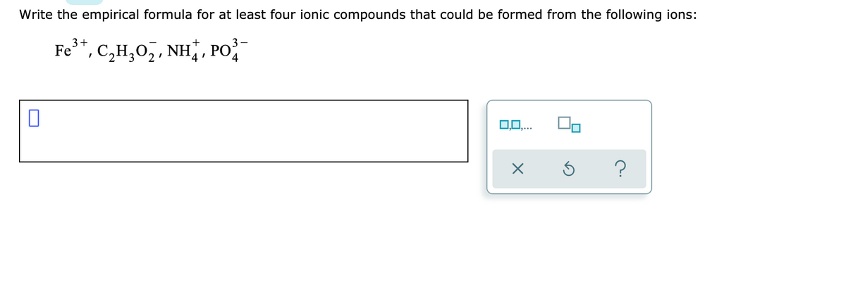 Write the empirical formula for at least four ionic compounds that could be formed from the following ions:
3+
Fe
3 –
*, c,H,0,, NH¨, PO
4
0,0,..
