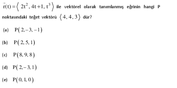 r(t) =( 2t, 4t +1, t³ ) ile vektörel olarak tanımlanmış eğrinin hangi P
noktasındaki teğet vektörü (4, 4, 3) dür?
(a) P( 2,-3, –1)
(b) P(2,5, 1)
(c) P(8,9, 8)
(d) P(2,-3, 1)
(e) P(0, 1, 0)
