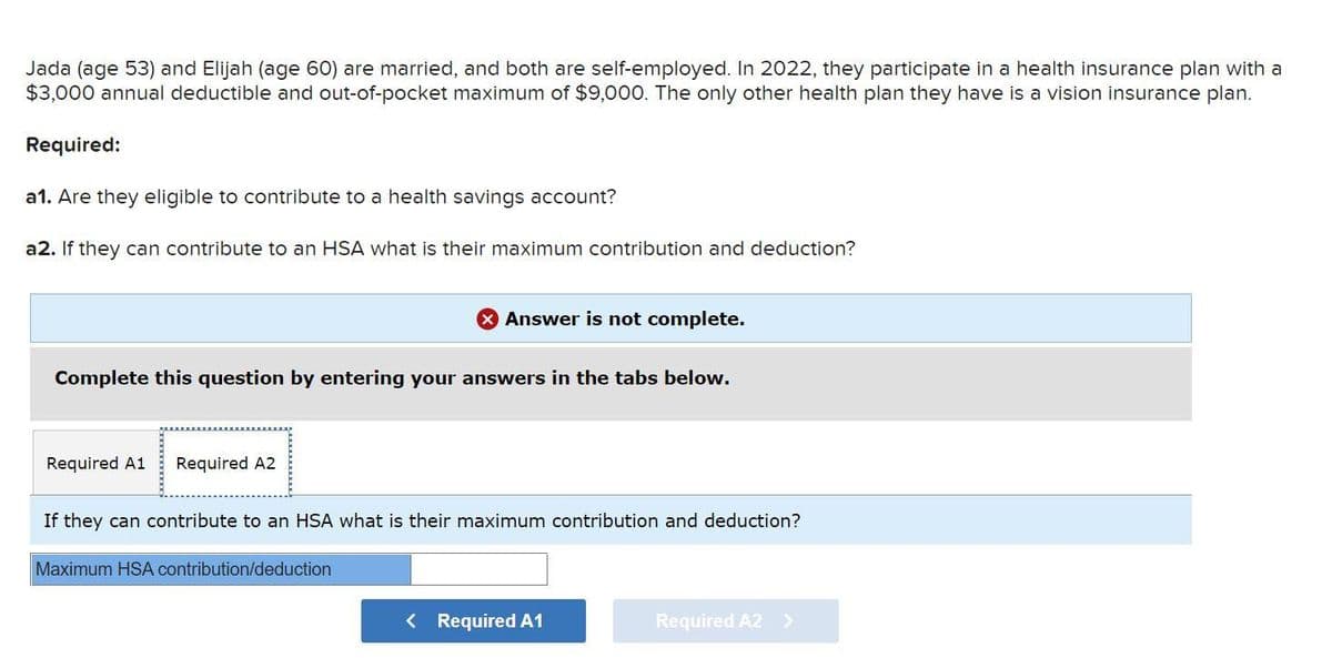 Jada (age 53) and Elijah (age 60) are married, and both are self-employed. In 2022, they participate in a health insurance plan with a
$3,000 annual deductible and out-of-pocket maximum of $9,000. The only other health plan they have is a vision insurance plan.
Required:
a1. Are they eligible to contribute to a health savings account?
a2. If they can contribute to an HSA what is their maximum contribution and deduction?
Complete this question by entering your answers in the tabs below.
Required A1 Required A2
X Answer is not complete.
If they can contribute to an HSA what is their maximum contribution and deduction?
Maximum HSA contribution/deduction
< Required A1
Required A2 >