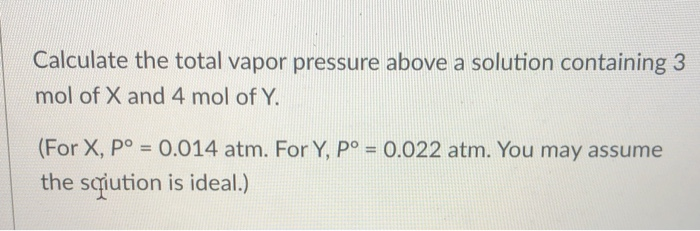 Calculate the total vapor pressure above a solution containing 3
mol of X and 4 mol of Y.
(For X, P° = 0.014 atm. For Y, P° = 0.022 atm. You may assume
the sqution is ideal.)