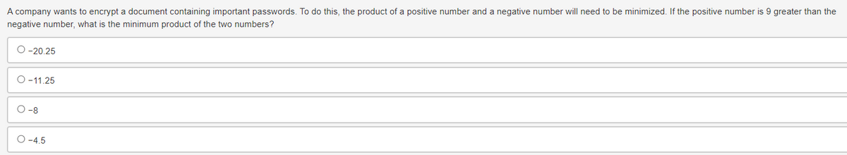 A company wants to encrypt a document containing important passwords. To do this, the product of a positive number and a negative number will need to be minimized. If the positive number is 9 greater than the
negative number, what is the minimum product of the two numbers?
O-20.25
O-11.25
-8
O-4.5