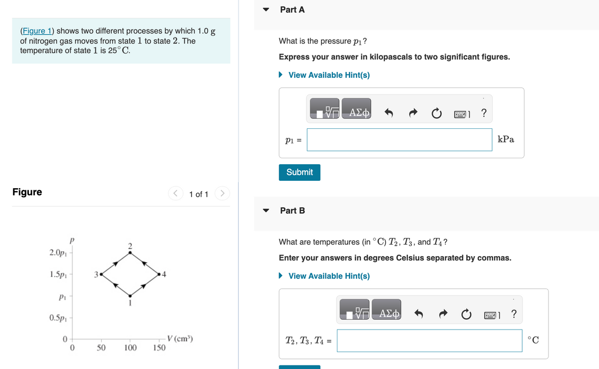 (Figure 1) shows two different processes by which 1.0 g
of nitrogen gas moves from state 1 to state 2. The
temperature of state 1 is 25°C.
Figure
2.0p
1.5p₁
P₁
0.5p₁
0
P
0
3
50
100
150
1 of 1
V (cm³)
Part A
What is the pressure p₁?
Express your answer in kilopascals to two significant figures.
► View Available Hint(s)
P1 =
Submit
Part B
ΑΣΦ
T2, T3, T4=
?
What are temperatures (in °C) T2, T3, and T4?
Enter your answers in degrees Celsius separated by commas.
► View Available Hint(s)
ΑΣΦ
kPa
?
°C