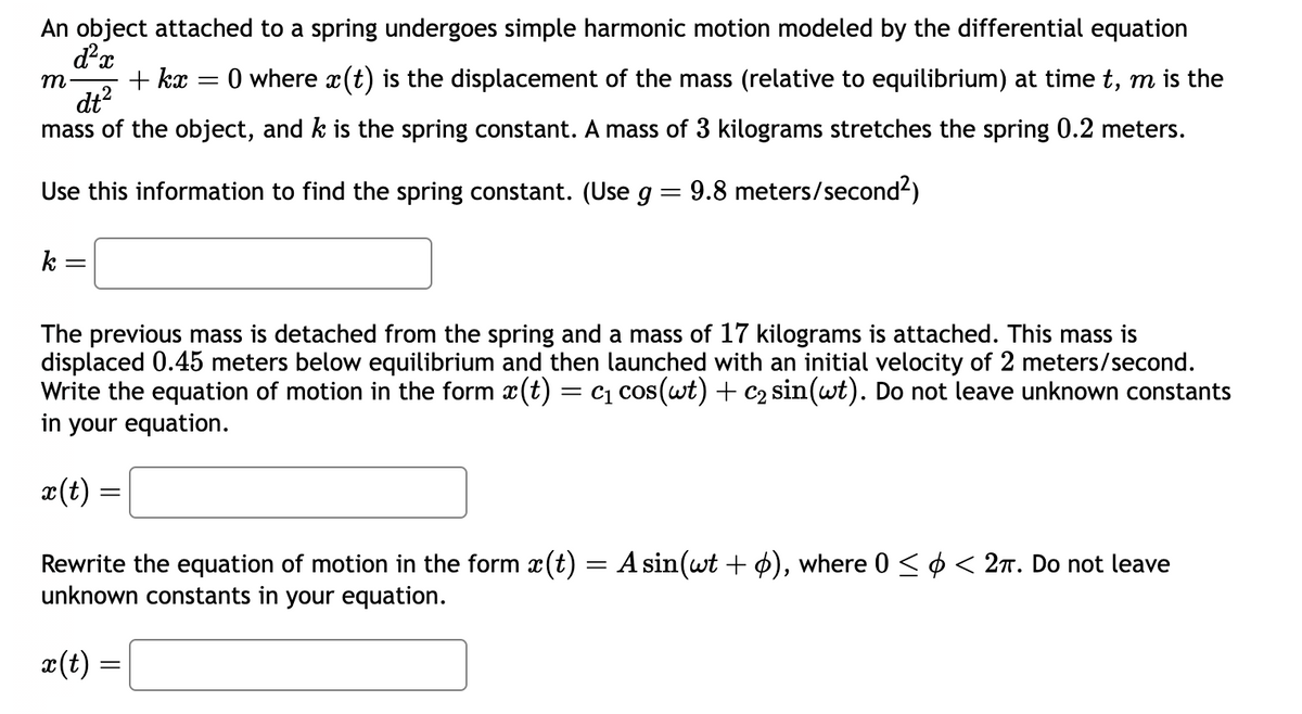 An object attached to a spring undergoes simple harmonic motion modeled by the differential equation
d²x
=
0 where x (t) is the displacement of the mass (relative to equilibrium) at time t, m is the
mass of the object, and k is the spring constant. A mass of 3 kilograms stretches the spring 0.2 meters.
dt²
Use this information to find the spring constant. (Use g = 9.8 meters/second²)
m
k
=
+ kx
The previous mass is detached from the spring and a mass of 17 kilograms is attached. This mass is
displaced 0.45 meters below equilibrium and then launched with an initial velocity of 2 meters/second.
Write the equation of motion in the form x(t) = c₁ cos(wt) + c₂ sin(wt). Do not leave unknown constants
in your equation.
x(t) =
Rewrite the equation of motion in the form ä(t) = A sin(wt + ), where 0 ≤ ¢ < 2π. Do not leave
unknown constants in your equation.
x(t) =