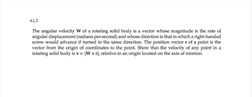 A1.5
The angular velocity W of a rotating solid body is a vector whose magnitude is the rate of
angular displacement (radians per second) and whose direction is that in which a right-handed
screw would advance if turned in the same direction. The position vector r of a point is the
vector from the origin of coordinates to the point. Show that the velocity of any point in a
rotating solid body is v = [Wx r], relative to an origin located on the axis of rotation.
