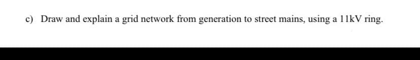 c) Draw and explain a grid network from generation to street mains, using a 11kV ring.
