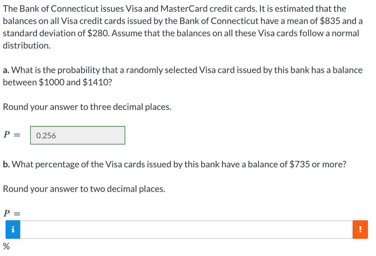 The Bank of Connecticut issues Visa and MasterCard credit cards. It is estimated that the
balances on all Visa credit cards issued by the Bank of Connecticut have a mean of $835 and a
standard deviation of $280. Assume that the balances on all these Visa cards follow a normal
distribution.
a. What is the probability that a randomly selected Visa card issued by this bank has a balance
between $1000 and $1410?
Round your answer to three decimal places.
P =
b. What percentage of the Visa cards issued by this bank have a balance of $735 or more?
0.256
Round your answer to two decimal places.
P =
i
%
