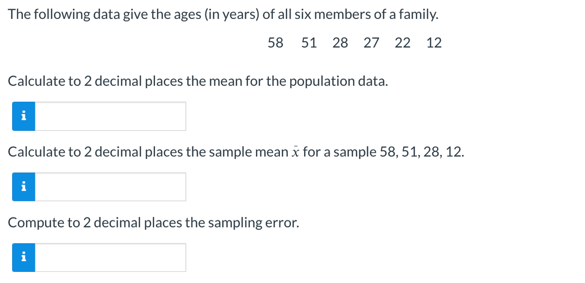 The following data give the ages (in years) of all six members of a family.
58 51 28 27 22 12
Calculate to 2 decimal places the mean for the population data.
Calculate to 2 decimal places the sample mean x for a sample 58, 51, 28, 12.
Compute to 2 decimal places the sampling error.
