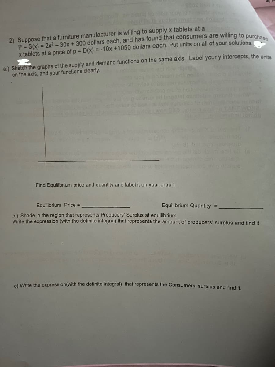 amaldong no Nowboy
2) Suppose that a furniture manufacturer is willing to supply x tablets at a tounding
P = S(x) = 2x² - 30x + 300 dollars each, and has found that consumers are willing to purchase
x tablets at a price of p = D(x) = -10x +1050 dollars each. Put units on all of your solutions.
a.) Sketch the graphs of the supply and demand functions on the same axis. Label your y intercepts, the units
on the axis, and your functions clearly.
Find Equilibrium price and quantity and label it on your graph.
LONGAT
pub
Gen
Equilibrium Price =
Equilibrium Quantity =
b.) Shade in the region that represents Producers' Surplus at equilibrium
Write the expression (with the definite integral) that represents the amount of producers' surplus and find it
8.01
NOHA
c) Write the expression (with the definite integral) that represents the Consumers' surplus and find it.