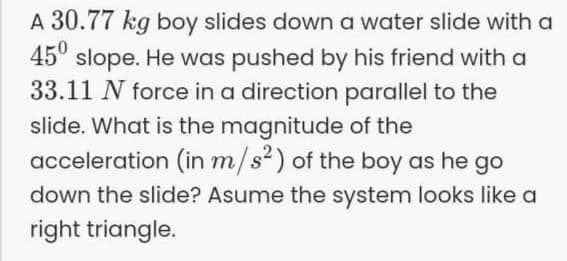 A 30.77 kg boy slides down a water slide with a
45° slope. He was pushed by his friend with a
33.11 N force in a direction parallel to the
slide. What is the magnitude of the
acceleration (in m/s²) of the boy as he go
down the slide? Asume the system looks like a
right triangle.
