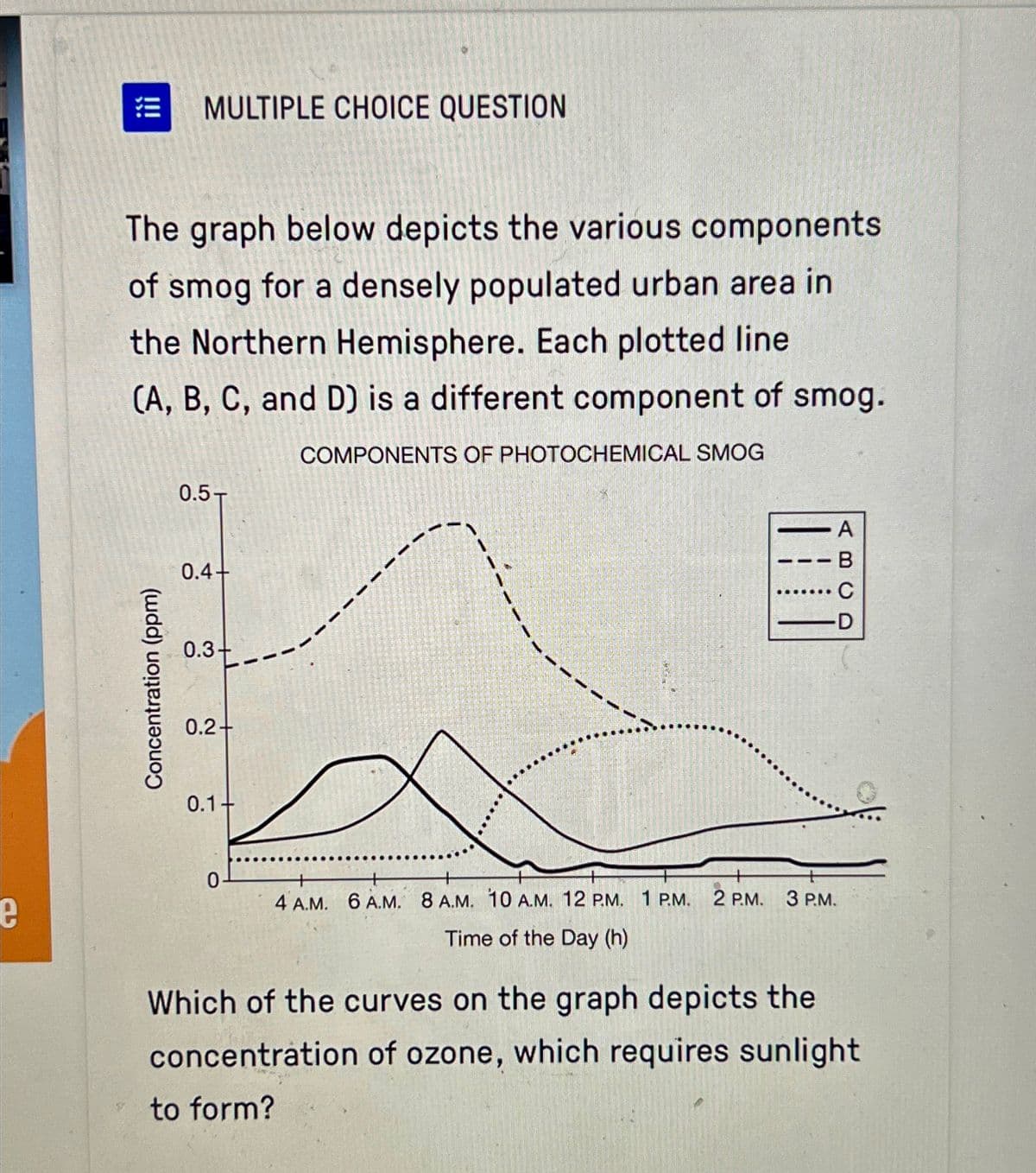 !!!
MULTIPLE CHOICE QUESTION
The graph below depicts the various components
of smog for a densely populated urban area in
the Northern Hemisphere. Each plotted line
(A, B, C, and D) is a different component of smog.
COMPONENTS OF PHOTOCHEMICAL SMOG
Concentration (ppm)
0.5T
0.4+
0.3+
0.2+
0.1+
0
-
A
B
C
-D
4 A.M. 6 A.M. 8 A.M. 10 A.M. 12 P.M. 1 P.M. 2 P.M. 3 P.M.
Time of the Day (h)
Which of the curves on the graph depicts the
concentration of ozone, which requires sunlight
to form?