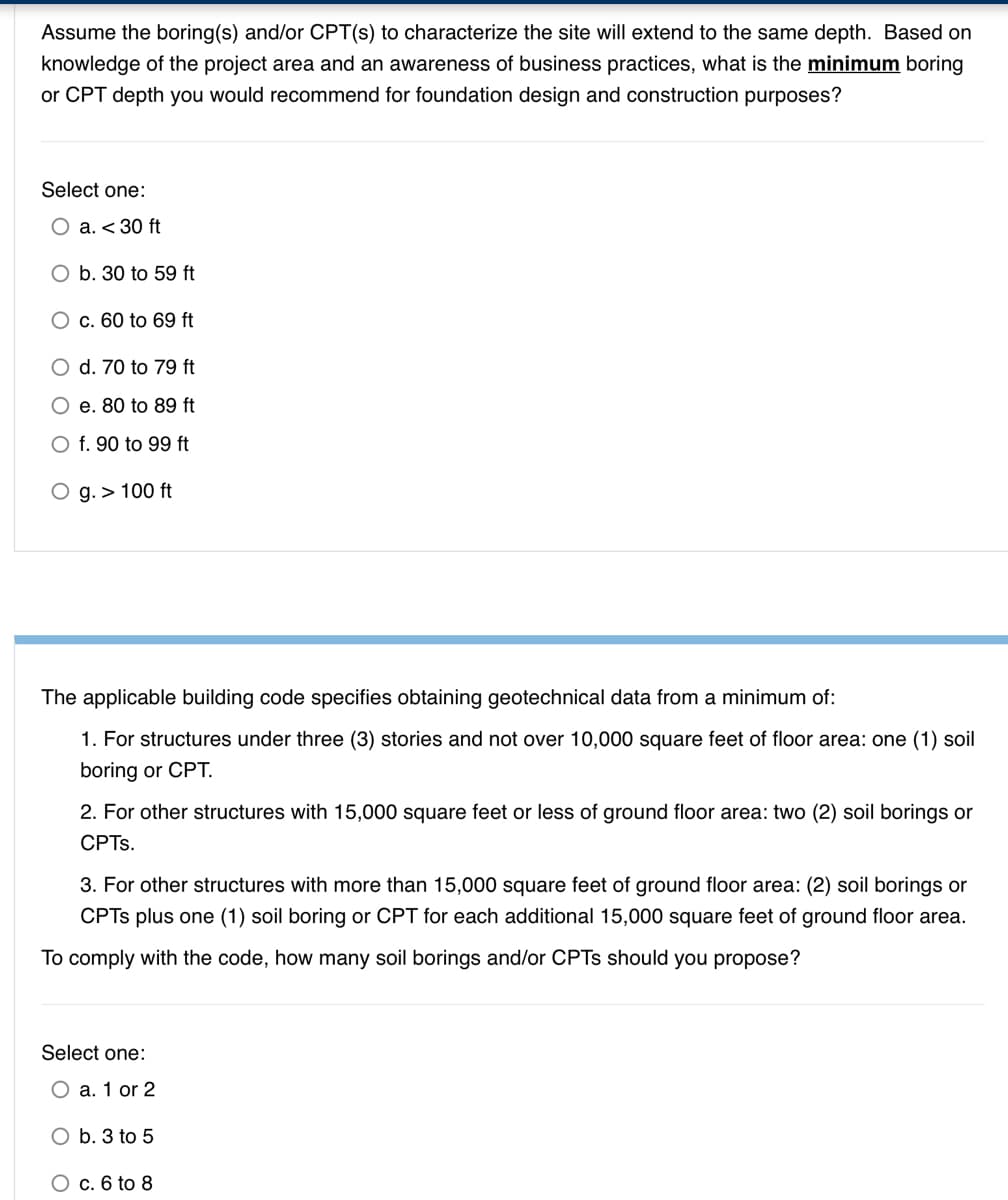 Assume the boring(s) and/or CPT(s) to characterize the site will extend to the same depth. Based on
knowledge of the project area and an awareness of business practices, what is the minimum boring
or CPT depth you would recommend for foundation design and construction purposes?
Select one:
О а. < 30 ft
O b. 30 to 59 ft
О с. 60 to 69 ft
O d. 70 to 79 ft
O e. 80 to 89 ft
O f. 90 to 99 ft
O g. > 100 ft
The applicable building code specifies obtaining geotechnical data from a minimum of:
1. For structures under three (3) stories and not over 10,000 square feet of floor area: one (1) soil
boring or CPT.
2. For other structures with 15,000 square feet or less of ground floor area: two (2) soil borings or
CPTs.
3. For other structures with more than 15,000 square feet of ground floor area: (2) soil borings or
CPTS plus one (1) soil boring or CPT for each additional 15,000 square feet of ground floor area.
To comply with the code, how many soil borings and/or CPTS should you propose?
Select one:
O a. 1 or 2
O b. 3 to 5
O c. 6 to 8
