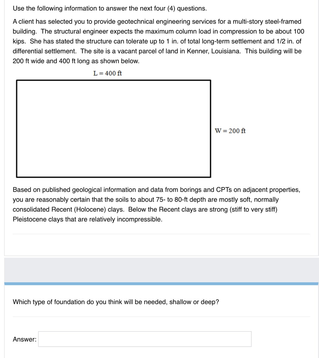 Use the following information to answer the next four (4) questions.
A client has selected you to provide geotechnical engineering services for a multi-story steel-framed
building. The structural engineer expects the maximum column load in compression to be about 100
kips. She has stated the structure can tolerate up to 1 in. of total long-term settlement and 1/2 in. of
differential settlement. The site is a vacant parcel of land in Kenner, Louisiana. This building will be
200 ft wide and 400 ft long as shown below.
L= 400 ft
W = 200 ft
Based on published geological information and data from borings and CPTS on adjacent properties,
you are reasonably certain that the soils to about 75- to 80-ft depth are mostly soft, normally
consolidated Recent (Holocene) clays. Below the Recent clays are strong (stiff to very stiff)
Pleistocene clays that are relatively incompressible.
Which type of foundation do you think will be needed, shallow or deep?
Answer:
