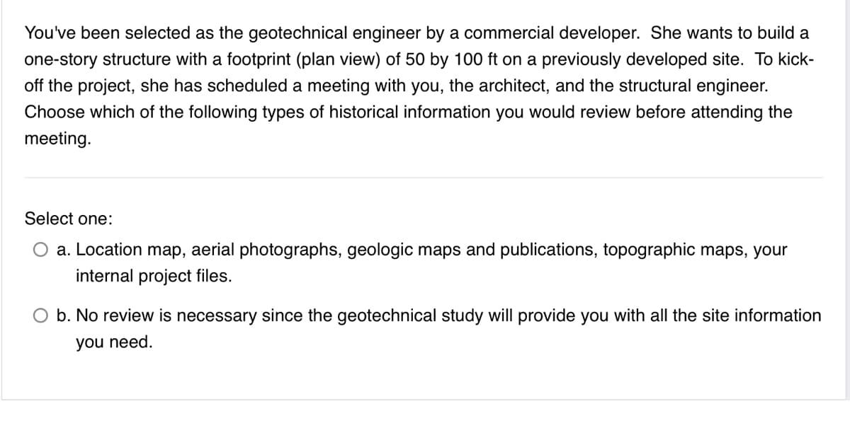 You've been selected as the geotechnical engineer by a commercial developer. She wants to build a
one-story structure with a footprint (plan view) of 50 by 100 ft on a previously developed site. To kick-
off the project, she has scheduled a meeting with you, the architect, and the structural engineer.
Choose which of the following types of historical information you would review before attending the
meeting.
Select one:
a. Location map, aerial photographs, geologic maps and publications, topographic maps, your
internal project files.
O b. No review is necessary since the geotechnical study will provide you with all the site information
you need.
