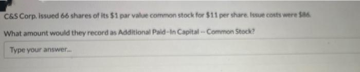 C&S Corp. issued 66 shares of its $1 par value common stock for $11 per share. Issue costs were $86
What amount would they record as Additional Paid-In Capital-Common Stock?
Type your answer.....