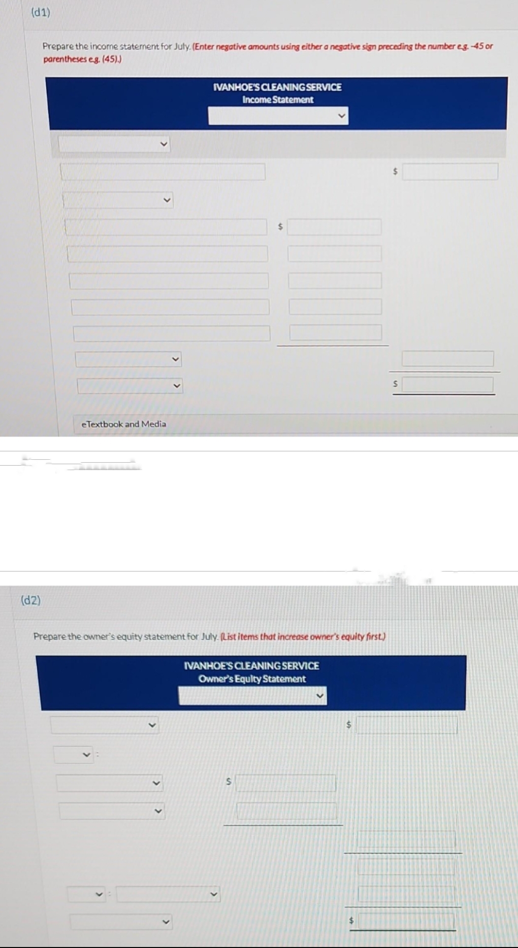 (d1)
(d2)
Prepare the income statement for July. (Enter negative amounts using either a negative sign preceding the number eg. -45 or
parentheses eg. (45).)
e Textbook and Media
IVANHOE'S CLEANING SERVICE
Income Statement
$
Prepare the owner's equity statement for July. (List items that increase owner's equity first.)
IVANHOE'S CLEANING SERVICE
Owner's Equity Statement
$
$
$
$
S