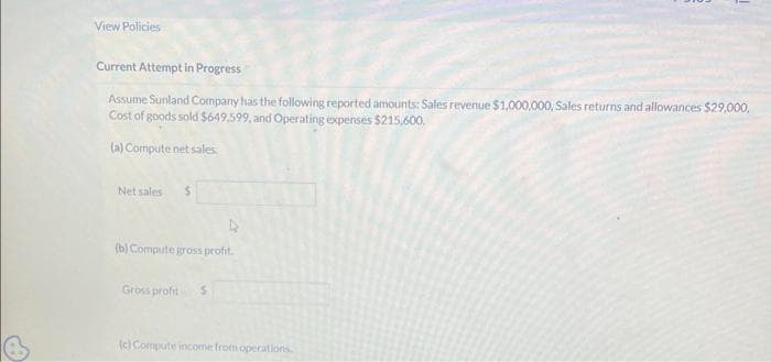 View Policies
Current Attempt in Progress
Assume Sunland Company has the following reported amounts: Sales revenue $1,000,000, Sales returns and allowances $29,000,
Cost of goods sold $649.599, and Operating expenses $215,600.
(a) Compute net sales.
Net sales $
(b) Compute gross profit.
Gross profit S
(c) Compute income from operations.