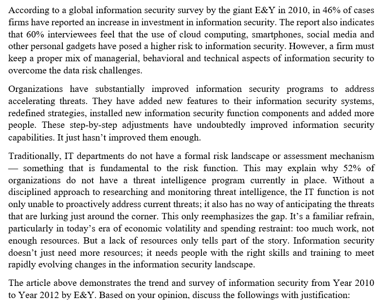 According to a global information security survey by the giant E&Y in 2010, in 46% of cases
firms have reported an increase in investment in information security. The report also indicates
that 60% interviewees feel that the use of cloud computing, smartphones, social media and
other personal gadgets have posed a higher risk to information security. However, a firm must
keep a proper mix of managerial, behavioral and technical aspects of information security to
overcome the data risk challenges.
Organizations have substantially improved information security programs to address
accelerating threats. They have added new features to their information security systems,
redefined strategies, installed new information security function components and added more
people. These step-by-step adjustments have undoubtedly improved information security
capabilities. It just hasn't improved them enough.
Traditionally, IT departments do not have a formal risk landscape or assessment mechanism
something that is fundamental to the risk function. This may explain why 52% of
organizations do not have a threat intelligence program currently in place. Without a
disciplined approach to researching and monitoring threat intelligence, the IT function is not
only unable to proactively address current threats; it also has no way of anticipating the threats
that are lurking just around the corner. This only reemphasizes the gap. It's a familiar refrain,
particularly in today's era of economic volatility and spending restraint: too much work, not
enough resources. But a lack of resources only tells part of the story. Information security
doesn't just need more resources; it needs people with the right skills and training to meet
rapidly evolving changes in the information security landscape.
The article above demonstrates the trend and survey of information security from Year 2010
to Year 2012 by E&Y. Based on your opinion, discuss the followings with justification: