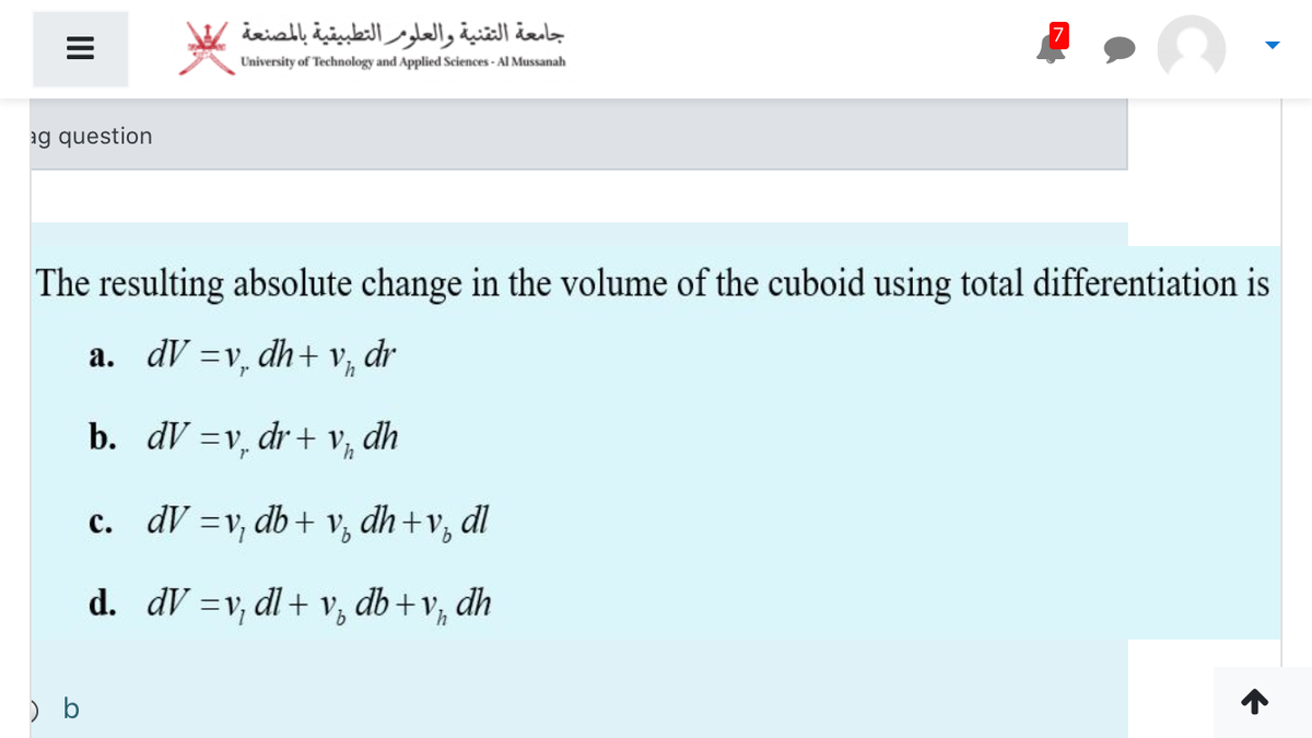 جامعة التقنية والعلومر التطبيقية بالمصنعة
University of Technology and Applied Sciences - Al Mussanah
ag question
The resulting absolute change in the volume of the cuboid using total differentiation is
a. dV =v, dh+ v,
dr
b. dV =v, dr + v, dh
c. dV =v, db + v, dh+v,
dl
%3D
d. dV =v, dl + v, db+v, dh
