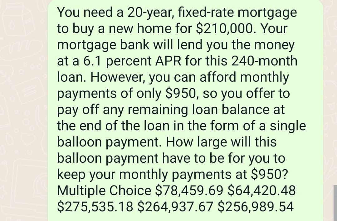 You need a 20-year, fixed-rate mortgage
to buy a new home for $210,000. Your
mortgage bank will lend you the money
at a 6.1 percent APR for this 240-month
loan. However, you can afford monthly
payments of only $950, so you offer to
pay off any remaining loan balance at
the end of the loan in the form of a single
balloon payment. How large will this
balloon payment have to be for you to
keep your monthly payments at $950?
Multiple Choice $78,459.69 $64,420.48
$275,535.18 $264,937.67 $256,989.54