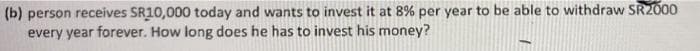 (b) person receives SR10,000 today and wants to invest it at 8% per year to be able to withdraw SR2000
every year forever. How long does he has to invest his money?
