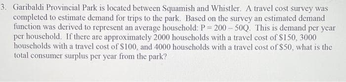 3. Garibaldi Provincial Park is located between Squamish and Whistler. A travel cost survey was
completed to estimate demand for trips to the park. Bascd on the survey an estimated demand
function was derived to represent an average household: P= 200 – 50Q. This is demand per year
per household. If there are approximately 2000 households with a travel cost of $150, 3000
households with a travel cost of $100, and 4000 households with a travel cost of $50, what is the
total consumer surplus per year from the park?
