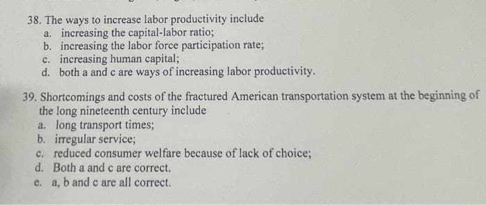 38. The ways to increase labor productivity include
a. increasing the capital-labor ratio;
b. increasing the labor force participation rate;
c. increasing human capital;
d. both a and c are ways of increasing labor productivity.
39. Shortcomings and costs of the fractured American transportation system at the beginning of
the long nineteenth century include
a. long transport times;
b. irregular service;
c. reduced consumer welfare because of lack of choice;
d. Both a andc are correct.
e. a, b and c are all correct.
