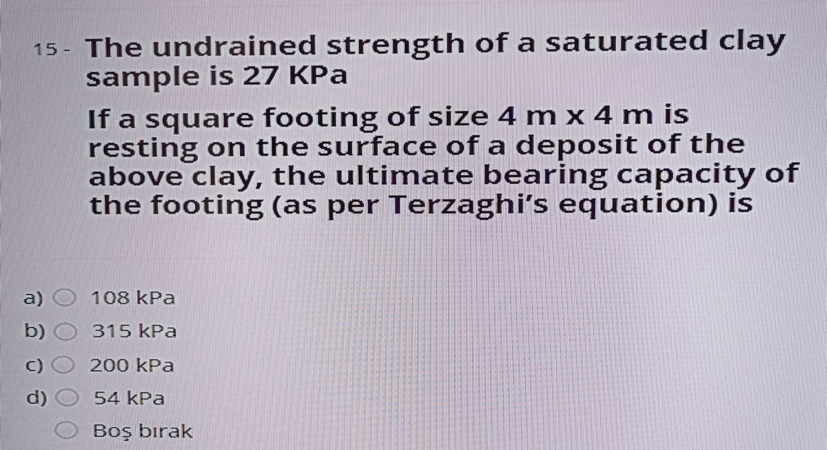 15 - The undrained strength of a saturated clay
sample is 27 KPa
If a square footing of size 4 m x 4 m is
resting on the surface of a deposit of the
above clay, the ultimate bearing capacity of
the footing (as per Terzaghi's equation) is
a) O 108 kPa
b)
315 kPa
200 kPa
d)
54 kPa
Boş bırak
